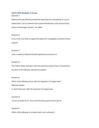 CJUS 500 Module 2 Exam
Question 1
Defects seriously affecting substantial rights that are so prejudicial to a jury’s
deliberations “as to undermine the fundamental fairness of the trial and bring
about a miscarriage of justice” are called
Question 2
A court that must hear an appeal has what kind of appellate jurisdiction of that
appeal?
Question 3
Laws created by federal and state legislatures are known as:
Question 4
The United States operates under the adversary system of law, characterized
by which of the following important principles?
Question 5
Which of the following occurs with the imposition of tougher laws?
Selected Answer:
d. all of these occur with the imposition of tougher laws
Question 6
A basic principle of U.S. law is that the losing party has the right to
Question 7
Which of the following is consistent with court unification?
 