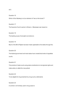 a(n)
Question 16
Which of the following is not an element of “law on the books”?
Question 17
The Supreme Court’s opinion in Brown v. Mississippi was based on:
Question 18
The leading cause of wrongful convictions is
Question 19
Much of the Bill of Rights has been made applicable to the states through the:
Question 20
The federal government and most states have created two levels of appellate
courts:
Question 21
The practice of state courts using state constitutions to reinvigorate rights and
make policy is called the new judicial
Question 22
To be eligible for drug treatment by drug courts, defendants
Question 23
A common civil remedy used in drug cases is:
 