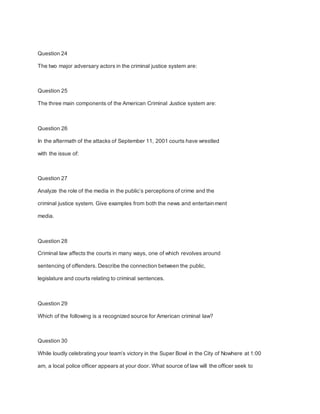 Question 24
The two major adversary actors in the criminal justice system are:
Question 25
The three main components of the American Criminal Justice system are:
Question 26
In the aftermath of the attacks of September 11, 2001 courts have wrestled
with the issue of:
Question 27
Analyze the role of the media in the public’s perceptions of crime and the
criminal justice system. Give examples from both the news and entertainment
media.
Question 28
Criminal law affects the courts in many ways, one of which revolves around
sentencing of offenders. Describe the connection between the public,
legislature and courts relating to criminal sentences.
Question 29
Which of the following is a recognized source for American criminal law?
Question 30
While loudly celebrating your team’s victory in the Super Bowl in the City of Nowhere at 1:00
am, a local police officer appears at your door. What source of law will the officer seek to
 