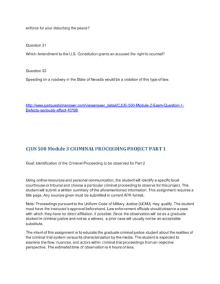enforce for your disturbing the peace?
Question 31
Which Amendment to the U.S. Constitution grants an accused the right to counsel?
Question 32
Speeding on a roadway in the State of Nevada would be a violation of this type of law.
http://www.justquestionanswer.com/viewanswer_detail/CJUS-500-Module-2-Exam-Question-1-
Defects-seriously-affect-43196
CJUS 500 Module 3 CRIMINALPROCEEDINGPROJECTPART1
Goal: Identification of the Criminal Proceeding to be observed for Part 2
Using online resources and personal communication, the student will identify a specific local
courthouse or tribunal and choose a particular criminal proceeding to observe for this project. The
student will submit a written summary of the aforementioned information. This assignment requires a
title page. Any sources given must be submitted in current APA format.
Note: Proceedings pursuant to the Uniform Code of Military Justice (UCMJ) may qualify. The student
must have the instructor’s approval beforehand. Lawenforcement officials should observe a case
with which they have no direct affiliation, if possible. Since the observation will be as a graduate
student in criminal justice and not as a witness, a prior case will usually not be an acceptable
substitute.
The intent of this assignment is to educate the graduate criminal justice student about the realities of
the criminal trial system versus its characterization by the media. The student is expected to
examine the flow, nuances, and actors within criminal trial proceedings from an objective
perspective. The estimated time of observation is 4 hours or less.
 