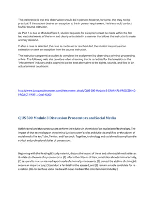 The preference is that this observation should be in person; however, for some, this may not be
practical. If the student desires an exception to the in person requirement, he/she should contact
his/her course instructor.
As Part 1 is due in Module/Week 3, student requests for exceptions must be made within the first
two modules/weeks of the term and clearly articulated in a manner that allows the instructor to make
a timely decision.
If after a case is selected, the case is continued or rescheduled, the student may request an
extension or seek an exception from the course instructor.
The instructor can permit a student to complete the assignment by observing a criminal proceeding
online. The following web site provides video streaming that is not edited for the television or the
“infotainment” industry and is approved as the best alternative to the sights, sounds, and flow of an
actual criminal courtroom:
http://www.justquestionanswer.com/viewanswer_detail/CJUS-500-Module-3-CRIMINAL-PROCEEDING-
PROJECT-PART-1-Goal-43200
CJUS 500 Module 3 DiscussionProsecutors andSocial Media
Both federal andstate prosecutorsperformtheirdutiesinthe midstof an explosionof technology.The
impactof that technologyonthe criminal justice system'srolesanddutiesisamplifiedbythe adventof
social medialike YouTube,Twitter,andFacebook.Together,technologyandsocial mediacomplicatethe
ethical andprofessionaldutiesof prosecutors.
Beginningwiththe Reading&Studymaterial,discussthe impactof these andothersocial mediasitesas
it relatestothe role of a prosecutorto:(1) informthe citizensof theirjurisdictionaboutcriminal activity;
(2) respondtoinaccurate mediaportrayalsof criminal justice events;(3) protectthe victimsof crime;(4)
secure an impartial jury;(5) conducta fair trial forthe accused;and (6) remaina viable candidate forre-
election.(Donotconfuse social mediawith newsmediaorthe entertainmentindustry.)
 