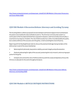 http://www.justquestionanswer.com/viewanswer_detail/CJUS-500-Module-3-Discussion-Prosecutors-
and-Social-Media-43202
CJUS 500 Module 4 DiscussionDefense Attorneys and Avoiding Tyranny
The foundingfatherscraftedapurposeful tensionbetweeneachbranchof governmentandbetween
the powersexercisedbythe state andfederal systems.The Americancriminal justice systemisa
continuationof the foundational belief thataseparationof powers,bothhorizontallyandvertically,is
essential toensuringone’sfreedom.The role of defenseattorneyisoftenmisunderstoodbythe public,
but a zealousdefense of the accused,eventhe guilty,isvital toavoidingthe onsetof tyranny.
Beginningwiththe Reading&Studymaterial,discussthe practical challengesfacingmembersof the
defense barineachof the areaslistedbelow:
• Balancingfamilydemands,lawpractice viability,personal integrityandprofessionalism.
• Zealouslyadvocatingforrightsof the accused,protectingthe trulyinnocent,andensuringequal
justice forthe guilty.
• Compare and contrastthe rolesof defenseattorneywiththe scriptural depictionsof Jesusthe
Christas an advocate for the saintsthroughoutScripture.
http://www.justquestionanswer.com/viewanswer_detail/CJUS-500-Module-4-Discussion-Defense-
Attorneys-and-Avoiding-43205
CJUS 500 Module 6 ARTICLE CRITIQUE INSTRUCTIONS
 