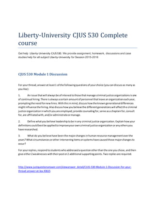 Liberty-University CJUS 530 Complete
course
Get help Liberty-University CJUS530. We provide assignment, homework, discussions and case
studies help for all subject Liberty-University for Session 2015-2016
CJUS 530 Module 1 Discussion
For yourthread,answerat least1 of the followingquestionsof yourchoice (youcandiscussas manyas
youlike):
1. An issue thatwill alwaysbe of interesttothose thatmanage criminal justice organizationsisone
of continual hiring.There isalwaysacertain amountof personnel thatleave anorganizationeachyear,
promptingthe needfornewhires.Withthisinmind,discusshow the knowngenerationaldifferences
mightinfluencethe hiring.Alsodiscusshow youbelieve the differentgenerationswill affectthe criminal
justice organizationinwhichyouare employed,provide counselingfor,serve asa chaplainfor,consult
for,are affiliatedwith,and/oradministrateormanage.
2. Define whatyoubelieve leadershiptobe inany criminal justice organization. Explainhow your
definitionscouldbestbe appliedtoimproveyourowncriminal justice organizationoranyothersyou
have researched.
3. What do youbelievehave beenthe majorchangesinhumanresource managementoverthe
years?What circumstancesorother interveningitemsorsystemshave causedthose majorchangesto
occur?
For yourreplies,respondtostudentswhoaddressedaquestionotherthanthe one youchose,andthen
give either2weaknesseswiththeirpostor2 additional supportingpoints.Two repliesare required.
http://www.justquestionanswer.com/viewanswer_detail/CJUS-530-Module-1-Discussion-For-your-
thread-answer-at-lea-43615
 