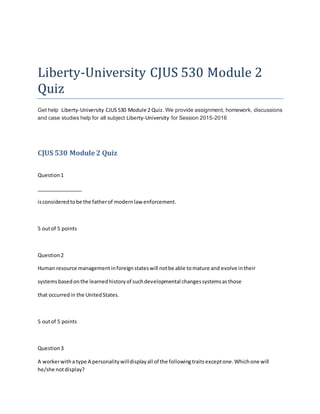 Liberty-University CJUS 530 Module 2
Quiz
Get help Liberty-University CJUS530 Module 2 Quiz. We provide assignment, homework, discussions
and case studies help for all subject Liberty-University for Session 2015-2016
CJUS 530 Module 2 Quiz
Question1
________________
isconsideredtobe the fatherof modernlaw enforcement.
5 outof 5 points
Question2
Human resource managementinforeignstateswill notbe able tomature and evolve intheir
systemsbasedonthe learnedhistoryof suchdevelopmental changessystemsasthose
that occurredin the UnitedStates.
5 outof 5 points
Question3
A workerwitha type A personalitywilldisplayall of the followingtraitsexceptone.Whichone will
he/she notdisplay?
 