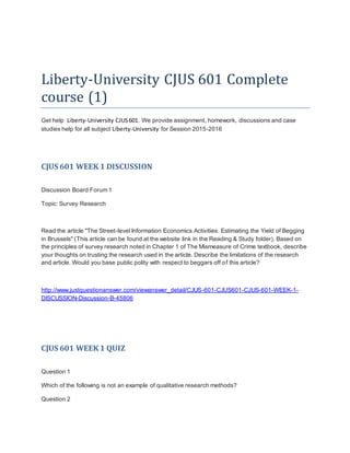 Liberty-University CJUS 601 Complete
course (1)
Get help Liberty-University CJUS601. We provide assignment, homework, discussions and case
studies help for all subject Liberty-University for Session 2015-2016
CJUS 601 WEEK 1 DISCUSSION
Discussion Board Forum 1
Topic: Survey Research
Read the article "The Street-level Information Economics Activities: Estimating the Yield of Begging
in Brussels" (This article can be found at the website link in the Reading & Study folder). Based on
the principles of survey research noted in Chapter 1 of The Mismeasure of Crime textbook, describe
your thoughts on trusting the research used in the article. Describe the limitations of the research
and article. Would you base public polity with respect to beggars off of this article?
http://www.justquestionanswer.com/viewanswer_detail/CJUS-601-CJUS601-CJUS-601-WEEK-1-
DISCUSSION-Discussion-B-45806
CJUS 601 WEEK 1 QUIZ
Question 1
Which of the following is not an example of qualitative research methods?
Question 2
 
