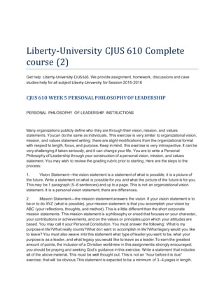 Liberty-University CJUS 610 Complete
course (2)
Get help Liberty-University CJUS610. We provide assignment, homework, discussions and case
studies help for all subject Liberty-University for Session 2015-2016
CJUS 610 WEEK 5 PERSONALPHILOSOPHYOF LEADERSHIP
PERSONAL PHILOSOPHY OF LEADERSHIP INSTRUCTIONS
Many organizations publicly define who they are through their vision, mission, and values
statements. Youcan do the same as individuals. This exercise is very similar to organizational vision,
mission, and values statement writing; there are slight modifications from the organizational format
with respect to length, focus, and purpose. Keep in mind, this exercise is very introspective. It can be
very challenging if taken seriously, and it can change your life. You are to write a Personal
Philosophy of Leadership through your construction of a personal vision, mission, and values
statement. You may wish to review the grading rubric prior to starting. Here are the steps to the
process:
1. Vision Statement—the vision statement is a statement of what is possible; it is a picture of
the future. Write a statement on what is possible for you and what the picture of the future is for you.
This may be 1 paragraph (5–6 sentences) and up to a page. This is not an organizational vision
statement. It is a personal vision statement; there are differences.
2. Mission Statement—the mission statement answers the vision. If your vision statement is to
be or to do XYZ (what is possible), your mission statement is that you accomplish your vision by
ABC (your reflections, thoughts, and method). This is a little different than the short corporate
mission statements. This mission statement is a philosophy or creed that focuses on your character,
your contributions or achievements, and on the values or principles upon which your attitudes are
based. You may call it your Personal Constitution. You must answer the following: What is my
purpose in life?What really counts?What do I want to accomplish in life?What legacy would you like
to leave? You must also weave into this statement what type of leader you want to be, what your
purpose is as a leader, and what legacy you would like to leave as a leader.To earn the greatest
amount of points, the inclusion of a Christian worldview in this assignmentis strongly encouraged;
you should be praying and seeking God’s guidance in this exercise. Write a statement that includes
all of the above material. This must be well thought out. This is not an “hour before it is due”
exercise; that will be obvious.This statement is expected to be a minimum of 3–4 pages in length.
 
