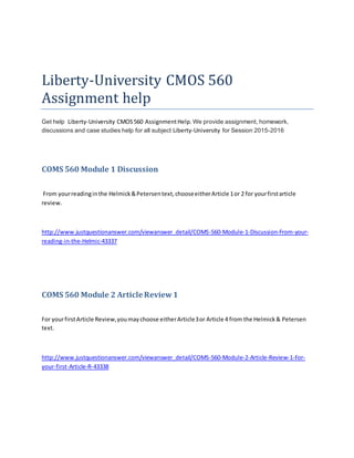 Liberty-University CMOS 560
Assignment help
Get help Liberty-University CMOS560 AssignmentHelp. We provide assignment, homework,
discussions and case studies help for all subject Liberty-University for Session 2015-2016
COMS 560 Module 1 Discussion
From yourreadinginthe Helmick&Petersentext,chooseeitherArticle 1or 2 for yourfirstarticle
review.
http://www.justquestionanswer.com/viewanswer_detail/COMS-560-Module-1-Discussion-From-your-
reading-in-the-Helmic-43337
COMS 560 Module 2 Article Review1
For yourfirstArticle Review,youmaychoose eitherArticle3or Article 4 from the Helmick& Petersen
text.
http://www.justquestionanswer.com/viewanswer_detail/COMS-560-Module-2-Article-Review-1-For-
your-first-Article-R-43338
 