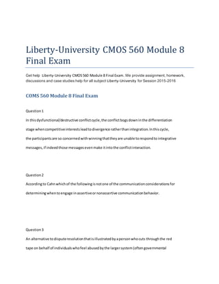 Liberty-University CMOS 560 Module 8
Final Exam
Get help Liberty-University CMOS560 Module 8 Final Exam. We provide assignment, homework,
discussions and case studies help for all subject Liberty-University for Session 2015-2016
COMS 560 Module 8 Final Exam
Question1
In thisdysfunctional/destructive conflictcycle,the conflictbogsdowninthe differentiation
stage whencompetitiveinterestsleadtodivergence ratherthanintegration.Inthiscycle,
the participantsare so concernedwithwinningthattheyare unable torespondto integrative
messages,if indeedthose messagesevenmake itintothe conflictinteraction.
Question2
Accordingto Cahnwhichof the followingisnotone of the communicationconsiderationsfor
determiningwhentoengage inassertiveornonassertive communicationbehavior.
Question3
An alternative todisputeresolutionthatisillustratedbyapersonwhocuts throughthe red
tape on behalf of individualswhofeel abusedbythe largersystem(oftengovernmental
 