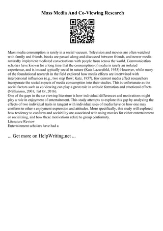 Mass Media And Co-Viewing Research
Mass media consumption is rarely in a social vacuum. Television and movies are often watched
with family and friends, books are passed along and discussed between friends, and newer media
naturally implement mediated conversations with people from across the world. Communication
scholars have known for a long time that the consumption of media is rarely an isolated
experience, and is instead typically social in nature (Katz Lazarsfeld, 1955) However, while many
of the foundational research in the field explored how media effects are intertwined with
interpersonal influences (e.g., two step flow; Katz, 1957), few current media effect researchers
incorporate the social aspects of media consumption into their studies. This is unfortunate as the
social factors such as co viewing can play a great role in attitude formation and emotional effects
(Nathanson, 2001, Tal Or, 2016).
One of the gaps in the co viewing literature is how individual differences and motivations might
play a role in enjoyment of entertainment. This study attempts to explore this gap by analyzing the
effects of two individual traits in tangent with individual uses of media have on how one may
conform to other s enjoyment expression and attitudes. More specifically, this study will explored
how tendency to conform and sociability are associated with using movies for either entertainment
or socializing, and how these motivations relate to group conformity.
Literature Review
Entertainment scholars have had a
... Get more on HelpWriting.net ...
 