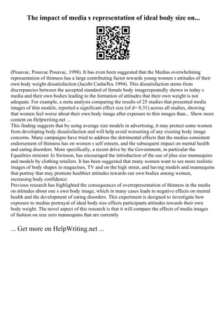 The impact of media s representation of ideal body size on...
(Posavac, Posavac Posavac, 1998). It has even been suggested that the Medias overwhelming
representation of thinness has a large contributing factor towards young women s attitudes of their
own body weight dissatisfaction (Jacobi CashвЂљ 1994). This dissatisfaction stems from
discrepancies between the accepted standard of female body imagerepeatedly shown in today s
media and their own bodies leading to the formation of attitudes that their own weight is not
adequate. For example, a meta analysis comparing the results of 25 studies that presented media
images of thin models, reported a significant effect size (of d= 0.31) across all studies, showing
that women feel worse about their own body image after exposure to thin images than... Show more
content on Helpwriting.net ...
This finding suggests that by using average size models in advertising, it may protect some women
from developing body dissatisfaction and will help avoid worsening of any existing body image
concerns. Many campaigns have tried to address the detrimental effects that the medias consistent
endorsement of thinness has on women s self esteem, and the subsequent impact on mental health
and eating disorders. More specifically, a recent drive by the Government, in particular the
Equalities minister Jo Swinson, has encouraged the introduction of the use of plus size mannequins
and models by clothing retailers. It has been suggested that many women want to see more realistic
images of body shapes in magazines, TV and on the high street, and having models and mannequins
that portray that may promote healthier attitudes towards our own bodies among women,
increasing body confidence.
Previous research has highlighted the consequences of overrepresentation of thinness in the media
on attitudes about one s own body image, which in many cases leads to negative effects on mental
health and the development of eating disorders. This experiment is designed to investigate how
exposure to medias portrayal of ideal body size effects participants attitudes towards their own
body weight. The novel aspect of this research is that it will compare the effects of media images
of fashion on size zero mannequins that are currently
... Get more on HelpWriting.net ...
 