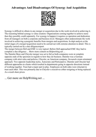 Advantages And Disadvantages Of Synergy And Acquisition
Synergy is difficult to obtain in any merger or acquisition due to the work involved in achieving it.
The reasoning behind synergy is value creation. Organizations coming together to achieve more
then they possibly could separately. For synergy to happen it requires co operation and dedication
from all managers on both a corporate and business level. Managers often underestimate the work
involved in achieving synergistic benefits from mergers and acquisitions. In dept analysis at the
initial stages of a merger/acquisition need to be carried out with extreme attention to detail. This is
typically carried out by a due diligencereport.
The merger between Dell and EMC is very topical. Before Dell approached EMC they had to
complete a due diligence ... Show more content on Helpwriting.net ...
The Daimler Benz and Chrysler merger was set to fail as both companies were at complete
opposite ends of the spectrum in regards to how they do business. Daimler was a German
company with strict rules and policies. Chrysler, an American company, favoured a team orientated
approach. Two opposite leadership styles, Autocratic and Participative. Daimler and Chrysler had
different approaches to clients which resulted in departments going in opposite directions instead
of working together. Trust had a major part to play. Employees on both sides were reluctant to
trust each other. This was primarily due to Chrysler s executives either resigning or being replaced.
As a result share prices
... Get more on HelpWriting.net ...
 