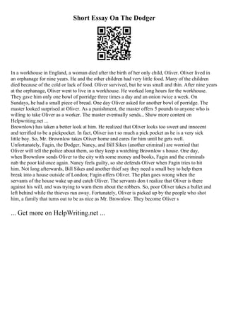 Short Essay On The Dodger
In a workhouse in England, a woman died after the birth of her only child, Oliver. Oliver lived in
an orphanage for nine years. He and the other children had very little food. Many of the children
died because of the cold or lack of food. Oliver survived, but he was small and thin. After nine years
at the orphanage, Oliver went to live in a workhouse. He worked long hours for the workhouse.
They gave him only one bowl of porridge three times a day and an onion twice a week. On
Sundays, he had a small piece of bread. One day Oliver asked for another bowl of porridge. The
master looked surprised at Oliver. As a punishment, the master offers 5 pounds to anyone who is
willing to take Oliver as a worker. The master eventually sends... Show more content on
Helpwriting.net ...
Brownlow) has taken a better look at him. He realized that Oliver looks too sweet and innocent
and terrified to be a pickpocket. In fact, Oliver isn t so much a pick pocket as he is a very sick
little boy. So, Mr. Brownlow takes Oliver home and cares for him until he gets well.
Unfortunately, Fagin, the Dodger, Nancy, and Bill Sikes (another criminal) are worried that
Oliver will tell the police about them, so they keep a watching Brownlow s house. One day,
when Brownlow sends Oliver to the city with some money and books, Fagin and the criminals
nab the poor kid once again. Nancy feels guilty, so she defends Oliver when Fagin tries to hit
him. Not long afterwards, Bill Sikes and another thief say they need a small boy to help them
break into a house outside of London; Fagin offers Oliver. The plan goes wrong when the
servants of the house wake up and catch Oliver. The servants don t realize that Oliver is there
against his will, and was trying to warn them about the robbers. So, poor Oliver takes a bullet and
left behind while the thieves run away. Fortunately, Oliver is picked up by the people who shot
him, a family that turns out to be as nice as Mr. Brownlow. They become Oliver s
... Get more on HelpWriting.net ...
 