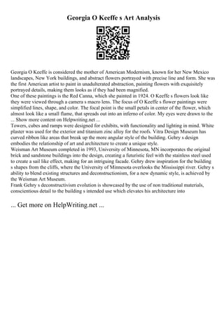 Georgia O Keeffe s Art Analysis
Georgia O Keeffe is considered the mother of American Modernism, known for her New Mexico
landscapes, New York buildings, and abstract flowers portrayed with precise line and form. She was
the first American artist to paint in unadulterated abstraction, painting flowers with exquisitely
portrayed details, making them looks as if they had been magnified.
One of these paintings is the Red Canna, which she painted in 1924. O Keeffe s flowers look like
they were viewed through a camera s macro lens. The focus of O Keeffe s flower paintings were
simplified lines, shape, and color. The focal point is the small petals in center of the flower, which
almost look like a small flame, that spreads out into an inferno of color. My eyes were drawn to the
... Show more content on Helpwriting.net ...
Towers, cubes and ramps were designed for exhibits, with functionality and lighting in mind. White
plaster was used for the exterior and titanium zinc alloy for the roofs. Vitra Design Museum has
curved ribbon like areas that break up the more angular style of the building. Gehry s design
embodies the relationship of art and architecture to create a unique style.
Weisman Art Museum completed in 1993, University of Minnesota, MN incorporates the original
brick and sandstone buildings into the design, creating a futuristic feel with the stainless steel used
to create a sail like effect, making for an intriguing facade. Gehry drew inspiration for the building
s shapes from the cliffs, where the University of Minnesota overlooks the Mississippi river. Gehry s
ability to blend existing structures and deconstructionism, for a new dynamic style, is achieved by
the Weisman Art Museum.
Frank Gehry s deconstructivism evolution is showcased by the use of non traditional materials,
conscientious detail to the building s intended use which elevates his architecture into
... Get more on HelpWriting.net ...
 