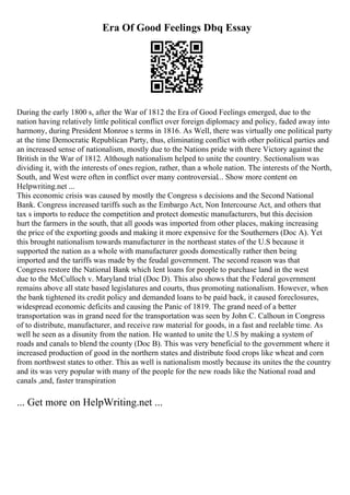 Era Of Good Feelings Dbq Essay
During the early 1800 s, after the War of 1812 the Era of Good Feelings emerged, due to the
nation having relatively little political conflict over foreign diplomacy and policy, faded away into
harmony, during President Monroe s terms in 1816. As Well, there was virtually one political party
at the time Democratic Republican Party, thus, eliminating conflict with other political parties and
an increased sense of nationalism, mostly due to the Nations pride with there Victory against the
British in the War of 1812. Although nationalism helped to unite the country. Sectionalism was
dividing it, with the interests of ones region, rather, than a whole nation. The interests of the North,
South, and West were often in conflict over many controversial... Show more content on
Helpwriting.net ...
This economic crisis was caused by mostly the Congress s decisions and the Second National
Bank. Congress increased tariffs such as the Embargo Act, Non Intercourse Act, and others that
tax s imports to reduce the competition and protect domestic manufacturers, but this decision
hurt the farmers in the south, that all goods was imported from other places, making increasing
the price of the exporting goods and making it more expensive for the Southerners (Doc A). Yet
this brought nationalism towards manufacturer in the northeast states of the U.S because it
supported the nation as a whole with manufacturer goods domestically rather then being
imported and the tariffs was made by the feudal government. The second reason was that
Congress restore the National Bank which lent loans for people to purchase land in the west
due to the McCulloch v. Maryland trial (Doc D). This also shows that the Federal government
remains above all state based legislatures and courts, thus promoting nationalism. However, when
the bank tightened its credit policy and demanded loans to be paid back, it caused foreclosures,
widespread economic deficits and causing the Panic of 1819. The grand need of a better
transportation was in grand need for the transportation was seen by John C. Calhoun in Congress
of to distribute, manufacturer, and receive raw material for goods, in a fast and reelable time. As
well he seen as a disunity from the nation. He wanted to unite the U.S by making a system of
roads and canals to blend the county (Doc B). This was very beneficial to the government where it
increased production of good in the northern states and distribute food crops like wheat and corn
from northwest states to other. This as well is nationalism mostly because its unites the the country
and its was very popular with many of the people for the new roads like the National road and
canals ,and, faster transpiration
... Get more on HelpWriting.net ...
 