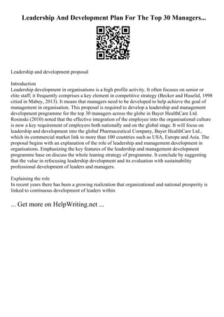Leadership And Development Plan For The Top 30 Managers...
Leadership and development proposal
Introduction
Leadership development in organisations is a high profile activity. It often focuses on senior or
elite staff; it frequently comprises a key element in competitive strategy (Becker and Huselid, 1998
citied in Mabey, 2013). It means that managers need to be developed to help achieve the goal of
management in organisation. This proposal is required to develop a leadership and management
development programme for the top 30 managers across the globe in Bayer HealthCare Ltd.
Rosinski (2010) noted that the effective integration of the employee into the organisational culture
is now a key requirement of employers both nationally and on the global stage. It will focus on
leadership and development into the global Pharmaceutical Company, Bayer HealthCare Ltd.,
which its commercial market link to more than 100 countries such as USA, Europe and Asia. The
proposal begins with an explanation of the role of leadership and management development in
organisations. Emphasizing the key features of the leadership and management development
programme base on discuss the whole leaning strategy of programme. It conclude by suggesting
that the value in refocusing leadership development and its evaluation with sustainability
professional development of leaders and managers.
Explaining the role
In recent years there has been a growing realization that organizational and national prosperity is
linked to continuous development of leaders within
... Get more on HelpWriting.net ...
 