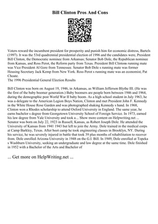 Bill Clinton Pros And Cons
Voters reward the incumbent president for prosperity and punish him for economic distress, Bartels
(1997). It was the 53rd quadrennial presidential election of 1996 and the candidates were, President
Bill Clinton, the Democratic nominee from Arkansas; Senator Bob Dole, the Republican nominee
from Kansas, and Ross Perot, the Reform party from Texas. President Bill Clintons running mate
was Vice President Al Gore from Tennessee. Senator Bob Dole s running mate was former
Housing Secretary Jack Kemp from New York. Ross Perot s running mate was an economist, Pat
Choate.
The 1996 Presidential General Election Results
Bill Clinton was born on August 19, 1946, in Arkansas, as William Jefferson Blythe III. (He was
the first of the baby boomer generation.) Baby boomers are people born between 1946 and 1964,
during the demographic post World War II baby boom. As a high school student in July 1963, he
was a delegate to the American Legion Boys Nation, Clinton and met President John F. Kennedy
in the White House Rose Garden and was photographed shaking Kennedy s hand. In 1968,
Clinton won a Rhodes scholarship to attend Oxford University in England. The same year, he
earns bachelor s degree from Georgetown University School of Foreign Service. In 1973, earned
his law degree from Yale University and took a... Show more content on Helpwriting.net ...
Senator was born on July 22, 1923 in Russell, Kansas, as Robert Joseph Dole. He attended the
University of Kansas from 1941 1943 but left to join the Army. Dole trained in the medical corps
at Camp Barkley, Texas. After boot camp he took engineering classes in Brooklyn, NY. During
his service, he was severely injured in battle that took 39 plus months of rehabilitation to recover
from. Dole enrolled Arizona University in 1948 on the G.I. Bill. In 1949, Dole enrolled at Topeka
s Washburn University, seeking an undergraduate and law degree at the same time. Dole finished
in 1952 with a Bachelor of the Arts and Bachelor of
... Get more on HelpWriting.net ...
 