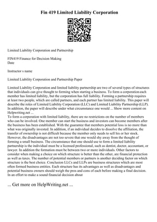 Fin 419 Limited Liability Corporation
Limited Liability Corporation and Partnership
FIN419 Finance for Decision Making
Date
Instructor s name
Limited Liability Corporation and Partnership Paper
Limited Liability Corporation and limited liability partnership are two of several types of structures
that individuals can give thought to forming when starting a business. To form a corporation each
member has limited liability, but the corporation has full liability. Forming a partnership requires
at least two people, which are called partners, and each partner has limited liability. This paper will
describe the roles of Limited Liability Corporation (LLC) and Limited Liability Partnership (LLP).
In addition, the paper will describe under what circumstance one would ... Show more content on
Helpwriting.net ...
To form a corporation with limited liability, there are no restrictions on the number of members
who can be involved. One member can start the business and investors can become members after
the business has been established. With the guarantee that members potential loss is no more than
what was originally invested. In addition, if an individual decides to dissolve the affiliation, the
transfer of ownership is not difficult because the member only needs to sell his or her stock.
However, the disadvantages are not too severe that one would shy away from the thought of
forming a small business. The circumstance that one should use to form a limited liability
partnership is the individual must be a licensed professional, such as dentist, doctor, accountant, or
lawyer. In addition the formation must be between two or more individuals. Other factors to
consider when making a choice on which structure is better than the other, are financial protection
as well as taxes. The number of potential members or partners is another deciding factor on which
structure is the best choice. Conclusion LLCs and LLPs are business structures which are most
often formed business entities. Each structure has its advantages as well as disadvantages and
potential business owners should weigh the pros and cons of each before making a final decision.
In an effort to make a sound financial decision about
... Get more on HelpWriting.net ...
 