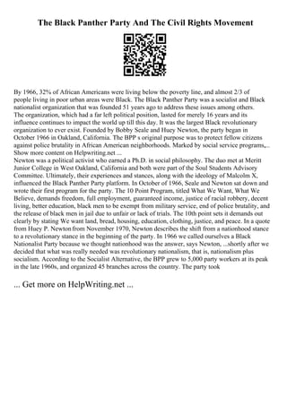 The Black Panther Party And The Civil Rights Movement
By 1966, 32% of African Americans were living below the poverty line, and almost 2/3 of
people living in poor urban areas were Black. The Black Panther Party was a socialist and Black
nationalist organization that was founded 51 years ago to address these issues among others.
The organization, which had a far left political position, lasted for merely 16 years and its
influence continues to impact the world up till this day. It was the largest Black revolutionary
organization to ever exist. Founded by Bobby Seale and Huey Newton, the party began in
October 1966 in Oakland, California. The BPP s original purpose was to protect fellow citizens
against police brutality in African American neighborhoods. Marked by social service programs,...
Show more content on Helpwriting.net ...
Newton was a political activist who earned a Ph.D. in social philosophy. The duo met at Meritt
Junior College in West Oakland, California and both were part of the Soul Students Advisory
Committee. Ultimately, their experiences and stances, along with the ideology of Malcolm X,
influenced the Black Panther Party platform. In October of 1966, Seale and Newton sat down and
wrote their first program for the party. The 10 Point Program, titled What We Want, What We
Believe, demands freedom, full employment, guaranteed income, justice of racial robbery, decent
living, better education, black men to be exempt from military service, end of police brutality, and
the release of black men in jail due to unfair or lack of trials. The 10th point sets it demands out
clearly by stating We want land, bread, housing, education, clothing, justice, and peace. In a quote
from Huey P. Newtonfrom November 1970, Newton describes the shift from a nationhood stance
to a revolutionary stance in the beginning of the party. In 1966 we called ourselves a Black
Nationalist Party because we thought nationhood was the answer, says Newton, ...shortly after we
decided that what was really needed was revolutionary nationalism, that is, nationalism plus
socialism. According to the Socialist Alternative, the BPP grew to 5,000 party workers at its peak
in the late 1960s, and organized 45 branches across the country. The party took
... Get more on HelpWriting.net ...
 