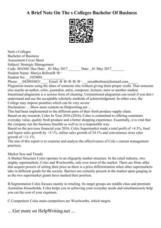 A Brief Note On The s Colleges Bachelor Of Business
Stott s Colleges
Bachelor of Business
Assessment Cover Sheet
Subject: Strategic Management
Code: MAN01 Due Date: _01 May 2017_______ Date: _01 May 2017_______
Student Name: Mariya BeltranВ¬В¬
Student No: __1029081____________
Phone: __0420938821____ Email: В¬В¬В¬В¬В¬___micahbeltran@hotmail.com_____
Plagiarism means using the ideas of someone else without giving them proper credit. That someone
else maybe an author, critic, journalist, artist, composer, lecturer, tutor or another student.
Intentional plagiarism is a serious form of cheating. Unintentional plagiarism can result if you don t
understand and use the acceptable scholarly methods of acknowledgment. In either case, the
College may impose penalties which can be very severe
Declaration: ... Show more content on Helpwriting.net ...
This had been implemented to the different parts of their fresh produce supply chain.
Based on my research, Coles In Year 2016 (2016), Coles is committed to offering customers
everyday value, quality fresh produce and a better shopping experience. Essentially, it is vital that
the company run the business feasible as well as in a responsible way.
Based on the previous financial year 2016, Coles Supermarket made a total profit of +4.3%, food
and liquor sales growth by +5.1%, online sales growth of 24.1% and convenience store sales
growth of +11.1%.
The aim of this report is to examine and analyze the effectiveness of Cole s current management
practices.
Market Size and Trends
A.Market Structure Coles operates in an oligopoly market structure. In the retail industry, two
mighty supermarkets, Coles and Woolworths, rule over most of the market. There are firms alike
that acquire powers of setting their price as there is a price differentiation when other supermarkets
take in different goods for the society. Barriers are certainly present in the market upon gauging in
as the two supermarket giants have marked their position.
B.Segmentation Coles focuses mainly in retailing. Its target groups are middle class and premium
Australian Households. Coles helps you in achieving your everyday needs and simultaneously help
you cut the cost of your expenses.
C.Competitors Coles main competitors are Woolworths, which targets
... Get more on HelpWriting.net ...
 