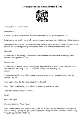 Development and Globalisation Essay
Development and Globalisation
Development
A process of social and economic advancement in terms of the quality of human life.
Development can involve can involve economic, demographic, social political and cultural changes.
Development is a term that can be used in many different contexts whether it is social, economical,
political etc. However generally development refers to an improvement in certain areas:
Economic
o An increase in the country s economy with a shift from secondary to tertiary industry which
becomes less dependent on FDI.
Demographic
o An increase in population and a more ageing population as standard of living increases. Birth
rates and death rates drop as life ... Show more content on Helpwriting.net ...
bananas
Primary commodities have fallen in price, or stayed steady, while commodities they need has
increased, e.g. oil
What is preventing the Development gap from closing?
Many LEDCs main industry is as primary producers generally low profit
Internatnioal trade dominated by TNCs
Rapid
The Asian Tigers
Who or what are the Asian Tigers?
Asian economies that have progressed economically at such substantial rates that have come to
rival the earning capacity and quality of living of those being first world countries Taiwan, Hong
Kong, Singapore and South Korea.
 