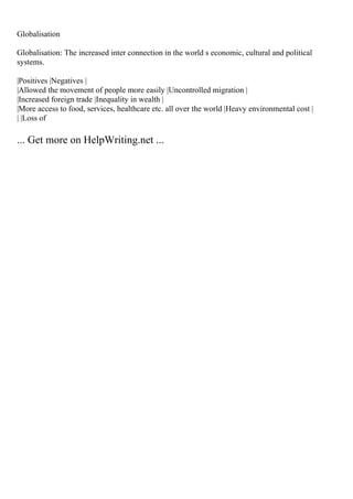 Globalisation
Globalisation: The increased inter connection in the world s economic, cultural and political
systems.
|Positives |Negatives |
|Allowed the movement of people more easily |Uncontrolled migration |
|Increased foreign trade |Inequality in wealth |
|More access to food, services, healthcare etc. all over the world |Heavy environmental cost |
| |Loss of
... Get more on HelpWriting.net ...
 
