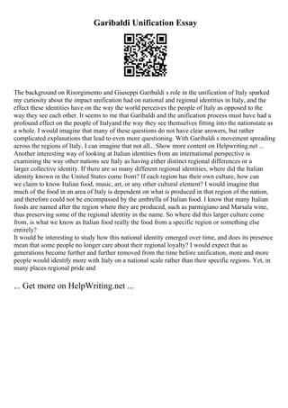 Garibaldi Unification Essay
The background on Risorgimento and Giuseppi Garibaldi s role in the unification of Italy sparked
my curiosity about the impact unification had on national and regional identities in Italy, and the
effect these identities have on the way the world perceives the people of Italy as opposed to the
way they see each other. It seems to me that Garibaldi and the unification process must have had a
profound effect on the people of Italyand the way they see themselves fitting into the nationstate as
a whole. I would imagine that many of these questions do not have clear answers, but rather
complicated explanations that lead to even more questioning. With Garibaldi s movement spreading
across the regions of Italy, I can imagine that not all... Show more content on Helpwriting.net ...
Another interesting way of looking at Italian identities from an international perspective is
examining the way other nations see Italy as having either distinct regional differences or a
larger collective identity. If there are so many different regional identities, where did the Italian
identity known in the United States come from? If each region has their own culture, how can
we claim to know Italian food, music, art, or any other cultural element? I would imagine that
much of the food in an area of Italy is dependent on what is produced in that region of the nation,
and therefore could not be encompassed by the umbrella of Italian food. I know that many Italian
foods are named after the region where they are produced, such as parmigiano and Marsala wine,
thus preserving some of the regional identity in the name. So where did this larger culture come
from, is what we know as Italian food really the food from a specific region or something else
entirely?
It would be interesting to study how this national identity emerged over time, and does its presence
mean that some people no longer care about their regional loyalty? I would expect that as
generations become further and further removed from the time before unification, more and more
people would identify more with Italy on a national scale rather than their specific regions. Yet, in
many places regional pride and
... Get more on HelpWriting.net ...
 