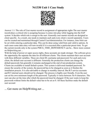 Nt1330 Unit 1 Case Study
Answer 1.1: The role of User master record in assignment of appropriate rights The user master
record plays a critical role is assigning because it comes into play while logging into the SAP
system. It decides which role is assign to the user. Generally user master records are designed as
client specific. As a result, one needs to maintain each and every client s record separately. Users
can be created and maintained through Central UserAdministration. For instance, time limit can
be set while entering a particular data. This can be done using valid from and valid to options. In
such cases some data entry will turn invalid if it is executed after a particular preset time. To get
the current records only in the system PMCG_TIME_DEPENDENCT can be... Show more content
on Helpwriting.net ...
With the help of power or super access rights, these accounts are made stronger. The software gives
the opportunity the separate the data for all different clients. The clients maintain their user account
with three different variables. These are client ID, username and password. For each and every
client, the default user account is different. Generally the production clients can change the
default password, but generally it remains unchanged at the end of non production system.
Clients are available to install default system. This system is delivered standard password. To
ensure the security of the system, the password has to be changed as soon as it finishes the
installation process. It is also advisable to change in monthly interval. But R/3 service accounts
and R/3 internal users should not be changed. The process is highly user friendly. Even the user
can set his own minimum length of the password. Typically it varies between 3to 8 characters. The
user can also set the time after which the password must be changed. If the user wants to keep the
passwords without limits the default value has to be set as 0. All these facilities make the default
user account
... Get more on HelpWriting.net ...
 
