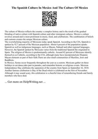 The Spanish Culture In Mexico And The Culture Of Mexico
The culture of Mexico reflects the country s complex history and is the result of the gradual
blending of native culture with Spanish culture and other immigrant cultures. Mexico s culture
revolves around and is most prominent in music, food, and celebrations. The combination of beliefs
and customs creates the unique Mexican culture.
The overwhelming majority of Mexicans today speak Spanish. According to the CIA, Spanish is
spoken by 92.7 percent of the Mexican population. About 6 percent of the population speaks
Spanish as well as indigenous languages, such as Mayan, Nahuatl and other regional languages.
However, the Spanish spoken by Mexicans varies from the traditional Spanish the originated in
Spain. The religion of Mexico is predominantly catholic. Around 82 percent of Mexicans identify
themselves as Catholic, according to the CIA, although many have incorporated pre Hispanic
Mayan elements as part of their faith.There are also small communities of Muslims, Jews and
Buddhists.
In Mexico, fiestas occur frequently throughout the year as a custom. Mexicans gather on these
holidays to eat dance,take part in parades, and remember historic or religious events. Mexican
Independence Day celebrates the separation of the country from Spain on September 16, 1810.
Another famous celebration is Day of the Dead which is celebrated on the first of November.
Although it may sound scary, this celebration is a cheerful time of remembering friends and family
members who have died.
... Get more on HelpWriting.net ...
 