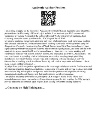 Academic Advisor Position
I am writing to apply for the position of Academic Coordinator Senior. I came to know about this
position from the University of Kentucky job website. I am a second year PhD student and
working as a Teaching Assistant at the College of Social Work, University of Kentucky. I am
extremely interested in this position at the UK Collegeof Social Work.
My diverse academic background, eight and half years of clinical social work experience working
with children and families, and four semesters of teaching experience encourage me to apply for
this position. Currently, I am teaching Social Work Research and Field Practicum classes. I have
significant experience working with children, adolescents and young adults, and their families with
moderate to severe mental health and behavioral issues. I have also experience working with
children and families with autism, complex trauma, and intellectual disabilities. Additionally, I am
also experienced in providing clinical training and supervision, running groups, providing
mindfulness movement therapy such as yoga, and conducting self care trainings. I feel very
comfortable in teaching practicum classes due to my rich clinical experience and diverse ... Show
more content on Helpwriting.net ...
My significant practice experience provides me the knowledge to help students be familiar with real
life practice situations, develop competencies in assessing problems, and provide evidence informed
interventions. My philosophical background and clinical experience are helpful in advancing
students understanding of theories and their application in social work practice.
I am excited about the opportunity of joining the UK College of Social Work. I have also
uploaded my curriculum vitae and specific questions requested for this position. I will be happy to
provide additional information upon request. I am looking forward to hearing from you
... Get more on HelpWriting.net ...
 