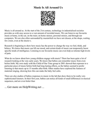 Music Is All Around Us
Music is all around us. At the start of the 21st century, technology in industrialised societies
provides us with easy access to a vast amount of recorded music. We can listen to our favourite
music at home, in the car, on the train; on home stereos, personal stereos, and through our
computers. We are also often surrounded by musicwhich we have not chosen, at the shops, waiting
for a train, even at the doctor s.
Research is beginning to show how music has the power to change the way we feel, think, and
behave. We know that music can lift our mood, and certain kinds of music can temporarily boost
specific kinds of intelligence. Listening to our favourite music can even help us tolerate high levels
of pain.
What do we know about how young children engage with music? There has been quite a lot of
research looking at the very early years. We know that babies can remember music from even
before birth. My own study with the Child of Our Time group in 2001 showed that exposure to a
particular piece of music before birth had long lasting effects, as the babies seemed to prefer
listening to that music up to 15 months after birth. Other studies have explored the features of
maternal singing, showing how this can make the baby feel calm.
There are also studies of babies responses to music in the lab that show them to be really very
sophisticated listeners. In their first year, babies can notice all kinds of small differences in musical
sequences, and are even better than
... Get more on HelpWriting.net ...
 