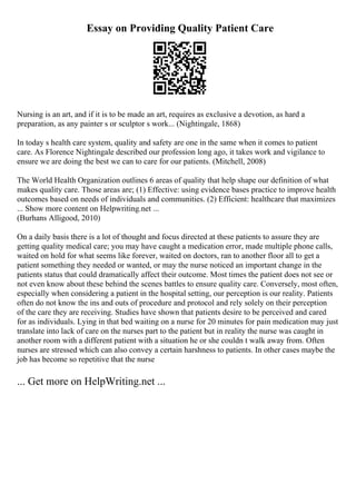 Essay on Providing Quality Patient Care
Nursing is an art, and if it is to be made an art, requires as exclusive a devotion, as hard a
preparation, as any painter s or sculptor s work... (Nightingale, 1868)
In today s health care system, quality and safety are one in the same when it comes to patient
care. As Florence Nightingale described our profession long ago, it takes work and vigilance to
ensure we are doing the best we can to care for our patients. (Mitchell, 2008)
The World Health Organization outlines 6 areas of quality that help shape our definition of what
makes quality care. Those areas are; (1) Effective: using evidence bases practice to improve health
outcomes based on needs of individuals and communities. (2) Efficient: healthcare that maximizes
... Show more content on Helpwriting.net ...
(Burhans Alligood, 2010)
On a daily basis there is a lot of thought and focus directed at these patients to assure they are
getting quality medical care; you may have caught a medication error, made multiple phone calls,
waited on hold for what seems like forever, waited on doctors, ran to another floor all to get a
patient something they needed or wanted, or may the nurse noticed an important change in the
patients status that could dramatically affect their outcome. Most times the patient does not see or
not even know about these behind the scenes battles to ensure quality care. Conversely, most often,
especially when considering a patient in the hospital setting, our perception is our reality. Patients
often do not know the ins and outs of procedure and protocol and rely solely on their perception
of the care they are receiving. Studies have shown that patients desire to be perceived and cared
for as individuals. Lying in that bed waiting on a nurse for 20 minutes for pain medication may just
translate into lack of care on the nurses part to the patient but in reality the nurse was caught in
another room with a different patient with a situation he or she couldn t walk away from. Often
nurses are stressed which can also convey a certain harshness to patients. In other cases maybe the
job has become so repetitive that the nurse
... Get more on HelpWriting.net ...
 
