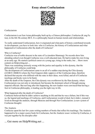 Essay about Confucianism
Confucianism
Confucianism is an East Asian philosophy built up by a Chinese philosopher, Confucius (K ung Fu
tzu), in the 6th 5th century BCE. It s a philosophy based on human morals and relationships.
To really understand Confucianism, how it originated and what parts of history contributed towards
its development, you have to look into: who is Confucius, the history of Confucianism and what
happened to Confucianism after the death of Confucius?
Who is Confucius?
Confucius was of noble descent in the state of Lu (modern Shantung). No records show him
attending school even though Confucius was a well educated man. He had to make his own living
at an early age. He started a political career at a young age, rising in the ranks, but ... Show more
content on Helpwriting.net ...
There was something seriously wrong with the justice and equality in this dynasty, that the
philosophy of Confucius could help.
The development of Confucianism came to an all of a sudden stop during the Chin dynasty
(221BCE 206BCE) where the First Emperor didn t approve of the Confucian ideas, therefore
declared that anyone who differed with the state in their ideas, were killed, and all of Confucius
teachings and books were to be burnt.
After the death of the Emperor, the Chin dynasty was overthrown by the Han dynasty, where
Confucianism was not only re introduced, but became the dominant school of thought among
imperial officials. But not long after this happening, the new leaders were convinced that having a
foot in Confucian philosophy, is leading you the right way in life.
What happened after the death of Confucius?
Confucius believed that he didn t achieve anything in life and that he was a failure, but if this was
so, the legend and teachings of Confucius, and Confucianism would of died, but it didn t, instead it
lived on through the analects, through Mencius and through Neo Confucianism. (a new system of
Confucian thought)
The Analects
Confucius spent his last few years writing numbers of books that reflect his teachings. The Analects
happened to be a major source book for Confucians, but the Analects wasn t written by Confucius, it
was put together by his disciples after
... Get more on HelpWriting.net ...
 