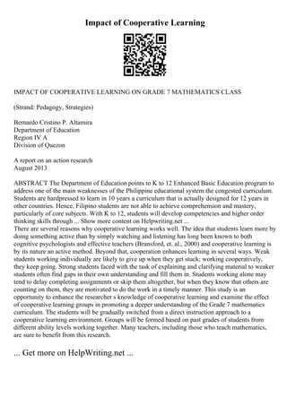Impact of Cooperative Learning
IMPACT OF COOPERATIVE LEARNING ON GRADE 7 MATHEMATICS CLASS
(Strand: Pedagogy, Strategies)
Bernardo Cristino P. Altamira
Department of Education
Region IV A
Division of Quezon
A report on an action research
August 2013
ABSTRACT The Department of Education points to K to 12 Enhanced Basic Education program to
address one of the main weaknesses of the Philippine educational system the congested curriculum.
Students are hardpressed to learn in 10 years a curriculum that is actually designed for 12 years in
other countries. Hence, Filipino students are not able to achieve comprehension and mastery,
particularly of core subjects. With K to 12, students will develop competencies and higher order
thinking skills through ... Show more content on Helpwriting.net ...
There are several reasons why cooperative learning works well. The idea that students learn more by
doing something active than by simply watching and listening has long been known to both
cognitive psychologists and effective teachers (Bransford, et. al., 2000) and cooperative learning is
by its nature an active method. Beyond that, cooperation enhances learning in several ways. Weak
students working individually are likely to give up when they get stuck; working cooperatively,
they keep going. Strong students faced with the task of explaining and clarifying material to weaker
students often find gaps in their own understanding and fill them in. Students working alone may
tend to delay completing assignments or skip them altogether, but when they know that others are
counting on them, they are motivated to do the work in a timely manner. This study is an
opportunity to enhance the researcher s knowledge of cooperative learning and examine the effect
of cooperative learning groups in promoting a deeper understanding of the Grade 7 mathematics
curriculum. The students will be gradually switched from a direct instruction approach to a
cooperative learning environment. Groups will be formed based on past grades of students from
different ability levels working together. Many teachers, including those who teach mathematics,
are sure to benefit from this research.
... Get more on HelpWriting.net ...
 