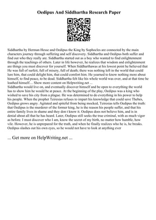 Oedipus And Siddhartha Research Paper
Siddhartha by Herman Hesse and Oedipus the King by Sophocles are connected by the main
characters journey through suffering and self discovery. Siddhartha and Oedipus both suffer and
find out who they really are. Siddhartha started out as a boy who wanted to find enlightenment
through the teachings of others. Later in life however, he realizes that wisdom and enlightenment
are things you must discover for yourself. When Siddharthawas at his lowest point he believed that
He was full of surfeit, full of misery, full of death; there was nothing left in the world that could
lure him, that could delight him, that could comfort him. He yearned to know nothing more about
himself, to find peace, to be dead. Siddhartha felt like his whole world was over, and at that time he
loathed himself.... Show more content on Helpwriting.net ...
Siddhartha would live on, and eventually discover himself and be open to everything the world
has to show him he would be at peace. At the beginning of the play, Oedipus was a king who
wished to save his city from a plague. He was determined to do everything in his power to help
his people. When the prophet Teiresias refuses to impart his knowledge that could save Thebes,
Oedipus grows angry. Agitated and spiteful from being mocked, Teiresias tells Oedipus the truth:
that Oedipus is the murderer of the former king, he is the reason his people suffer, and that his
entire family lives in shame and they don t know it. Oedipus does not believe him, and is in
denial about all that he has heard. Later, Oedipus still seeks the true criminal, with as much vigor
as before. I must discover who I am, know the secret of my birth, no matter how humble, how
vile. However, he is unprepared for the truth, and when he finally realizes who he is, he breaks.
Oedipus slashes out his own eyes, so he would not have to look at anything ever
... Get more on HelpWriting.net ...
 