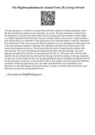The PigsDeceptiontion In Animal Farm, By George Orwell
The pigs deception is so effective because they built their reputation of being intelligent within
the farm and thus the animals accept what they say as true. The pigs reputation is present from
the beginning of Animal Farm when Major tries to encourage the other animals to rebel. Major
is so highly regarded on the farm that everyone was quite ready to lose an hour s sleep in order to
hear what he had to say (Orwell 4). This quote shows how important Major is and how influential
he is on the farm. Thus, one can assume that his reputation in a way represents the other pigs for he
is the most prominent member of the pigs. His reputation of being wise and benevolent is the
reason the animalsrevere him so. Then when he dies the work of organizing the animals falls
upon the pigs. The work of teaching and organizing the others fell upon the pigs, who were
generally recognized as being the cleverest animals (Orwell 15). This quote show that the other
animals who are collectively less educated than the pigs are heavily relying on the pigs reputation
to figure out in their mind who they are. By generalizing the pigs as intelligent the animals fall into
the trap that many people do. A real example of this is how people sometimes generalize Muslims
as terrorist. When one generalizes, they can either open themselves up or ignorantly close
themselves to the other aspects of the person, place, or thing. In Animal Farm, the animals open
themselves up and end causing themselves to
... Get more on HelpWriting.net ...
 