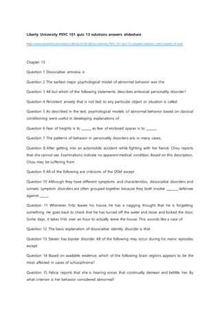 Liberty University PSYC 101 quiz 13 solutions answers slideshare
https://www.coursemerit.com/solution-details/22129/ Liberty-University-PSYC-101-quiz-13-complete-solutions-correct-answers-A-work
Chapter 13
Question 1 Dissociative amnesia is
Question 2 The earliest major psychological model of abnormal behavior was the
Question 3 All but which of the following statements describes antisocial personality disorder?
Question 4 Persistent anxiety that is not tied to any particular object or situation is called
Question 5 As described in the text, psychological models of abnormal behavior based on classical
conditioning were useful in developing explanations of
Question 6 Fear of heights is to ______ as fear of enclosed spaces is to ______.
Question 7 The patterns of behavior in personality disorders are, in many cases,
Question 8 After getting into an automobile accident while fighting with her fiancé, Chou reports
that she cannot see. Examinations indicate no apparent medical condition. Based on this description,
Chou may be suffering from
Question 9 All of the following are criticisms of the DSM except
Question 10 Although they have different symptoms and characteristics, dissociative disorders and
somatic symptom disorders are often grouped together because they both involve _______ defenses
against _____.
Question 11 Whenever Fritz leaves his house, he has a nagging thought that he is forgetting
something. He goes back to check that he has turned off the water and stove and locked the door.
Some days, it takes Fritz over an hour to actually leave the house. This sounds like a case of
Question 12 The basic explanation of dissociative identity disorder is that
Question 13 Steven has bipolar disorder. All of the following may occur during his manic episodes
except
Question 14 Based on available evidence, which of the following brain regions appears to be the
most affected in cases of schizophrenia?
Question 15 Felicia reports that she is hearing voices that continually demean and belittle her. By
what criterion is her behavior considered abnormal?
 