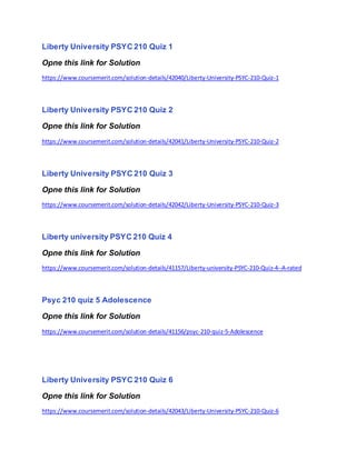 Liberty University PSYC 210 Quiz 1
Opne this link for Solution
https://www.coursemerit.com/solution-details/42040/Liberty-University-PSYC-210-Quiz-1
Liberty University PSYC 210 Quiz 2
Opne this link for Solution
https://www.coursemerit.com/solution-details/42041/Liberty-University-PSYC-210-Quiz-2
Liberty University PSYC 210 Quiz 3
Opne this link for Solution
https://www.coursemerit.com/solution-details/42042/Liberty-University-PSYC-210-Quiz-3
Liberty university PSYC 210 Quiz 4
Opne this link for Solution
https://www.coursemerit.com/solution-details/41157/Liberty-university-PSYC-210-Quiz-4--A-rated
Psyc 210 quiz 5 Adolescence
Opne this link for Solution
https://www.coursemerit.com/solution-details/41156/psyc-210-quiz-5-Adolescence
Liberty University PSYC 210 Quiz 6
Opne this link for Solution
https://www.coursemerit.com/solution-details/42043/Liberty-University-PSYC-210-Quiz-6
 