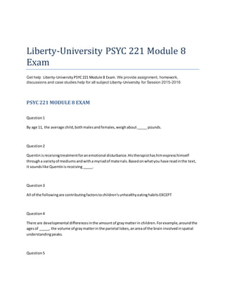 Liberty-University PSYC 221 Module 8
Exam
Get help Liberty-University PSYC221 Module 8 Exam. We provide assignment, homework,
discussions and case studies help for all subject Liberty-University for Session 2015-2016
PSYC 221 MODULE 8 EXAM
Question1
By age 11, the average child,bothmalesandfemales,weighabout_____ pounds.
Question2
Quentinisreceivingtreatmentforanemotional disturbance.Histherapisthashimexpresshimself
througha varietyof mediumsandwitha myriadof materials.Basedonwhatyou have readinthe text,
it soundslike Quentinisreceiving_____.
Question3
All of the followingare contributingfactorstochildren'sunhealthyeatinghabitsEXCEPT
Question4
There are developmental differencesinthe amount of graymatterin children.Forexample,aroundthe
agesof _____, the volume of graymatterin the parietal lobes,anareaof the brain involvedinspatial
understandingpeaks.
Question5
 