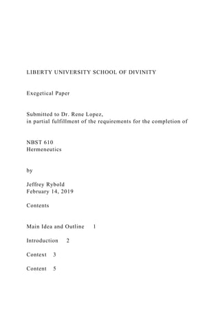 LIBERTY UNIVERSITY SCHOOL OF DIVINITY
Exegetical Paper
Submitted to Dr. Rene Lopez,
in partial fulfillment of the requirements for the completion of
NBST 610
Hermeneutics
by
Jeffrey Rybold
February 14, 2019
Contents
Main Idea and Outline 1
Introduction 2
Context 3
Content 5
 