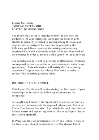 Liberty University
SMGT 699 INTERNSHIP
PORTFOLIO GUIDELINES
The following outline is intended to provide you with the
guidelines for your internship. Although the focus of each
student is primarily oriented to accomplishing the tasks and
responsibilities assigned by each host organization, the
following guidelines represent the writing and reporting
requirements, which need to be submitted in the final week of
the semester in order to receive a final grade for the experience.
The specific due date will be provided in Blackboard. Students
are required to create a portfolio (word documents and/or excel
spreadsheet). This submission will satisfy the “culminating
experience” requirement by Liberty University in order to
successfully complete graduate school.
INTERNSHIP FINAL REPORT:
This Report/Portfolio will be due during the final week of your
internship and includes the following requirements for
acceptance.
A. Length and Format: This report shall be as long or short as
necessary to communicate the required information, Times or
Times New Roman font size 12 pt. should be used. Feel free to
include charts and supporting material that may be provided in
an attached appendix.
B. Place and Date of Submission: ONLY an electronic copy of
the final report should be submitted via Blackboard. Faxed
 