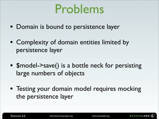 Problems
• Domain is bound to persistence layer
• Complexity of domain entities limited by
    persistence layer

• $model->save() is a bottle neck for persisting
    large numbers of objects

• Testing your domain model requires mocking
    the persistence layer

Doctrine 2.0    www.doctrine-project.org   www.sensiolabs.org
 