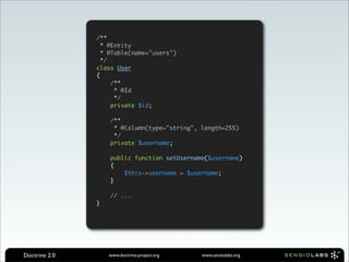 /**
                 * @Entity
                 * @Table(name="users")
                 */
               class User
               {
                    /**
                     * @Id
                     */
                    private $id;

                   /**
                    * @Column(type="string", length=255)
                    */
                   private $username;

                   public function setUsername($username)
                   {
                       $this->username = $username;
                   }

                   // ...
               }




Doctrine 2.0       www.doctrine-project.org   www.sensiolabs.org
 