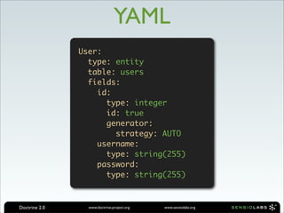YAML
               User:
                 type: entity
                 table: users
                 fields:
                   id:
                     type: integer
                     id: true
                     generator:
                       strategy: AUTO
                   username:
                     type: string(255)
                   password:
                     type: string(255)



Doctrine 2.0     www.doctrine-project.org   www.sensiolabs.org
 
