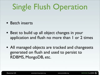 Single Flush Operation
• Batch inserts
• Best to build up all object changes in your
    application and ﬂush no more than 1 or 2 times

• All managed objects are tracked and changesets
    generated on ﬂush and used to persist to
    RDBMS, MongoDB, etc.


Doctrine 2.0   www.doctrine-project.org   www.sensiolabs.org
 