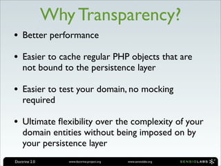 Why Transparency?
• Better performance
• Easier to cache regular PHP objects that are
    not bound to the persistence layer

• Easier to test your domain, no mocking
    required

• Ultimate ﬂexibility over the complexity of your
    domain entities without being imposed on by
    your persistence layer
Doctrine 2.0      www.doctrine-project.org   www.sensiolabs.org
 