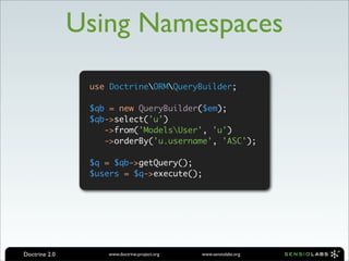 Using Namespaces

                use DoctrineORMQueryBuilder;

                $qb = new QueryBuilder($em);
                $qb->select('u')
                   ->from('ModelsUser', 'u')
                   ->orderBy('u.username', 'ASC');

                $q = $qb->getQuery();
                $users = $q->execute();




Doctrine 2.0       www.doctrine-project.org   www.sensiolabs.org
 