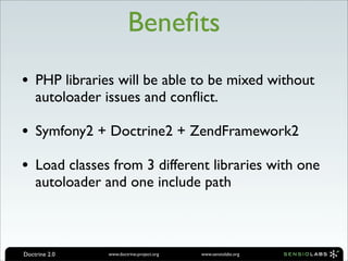 Beneﬁts
• PHP libraries will be able to be mixed without
    autoloader issues and conﬂict.

• Symfony2 + Doctrine2 + ZendFramework2
• Load classes from 3 different libraries with one
    autoloader and one include path



Doctrine 2.0    www.doctrine-project.org   www.sensiolabs.org
 