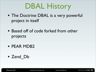 DBAL History
 • The Doctrine DBAL is a very powerful
      project in itself

 • Based off of code forked from other
      projects

 • PEAR MDB2
 • Zend_Db

Doctrine 2.0     www.doctrine-project.org   www.sensiolabs.org
 