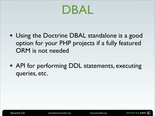 DBAL
• Using the Doctrine DBAL standalone is a good
    option for your PHP projects if a fully featured
    ORM is not needed

• API for performing DDL statements, executing
    queries, etc.




Doctrine 2.0        www.doctrine-project.org   www.sensiolabs.org
 