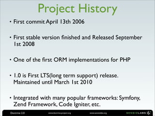 Project History
• First commit April 13th 2006

• First stable version ﬁnished and Released September
  1st 2008

• One of the ﬁrst ORM implementations for PHP

• 1.0 is First LTS(long term support) release.
  Maintained until March 1st 2010

• Integrated with many popular frameworks: Symfony,
  Zend Framework, Code Igniter, etc.
Doctrine 2.0     www.doctrine-project.org   www.sensiolabs.org
 